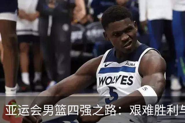 亚运会男篮四强之路：艰难胜利与持续疲惫的队伍
